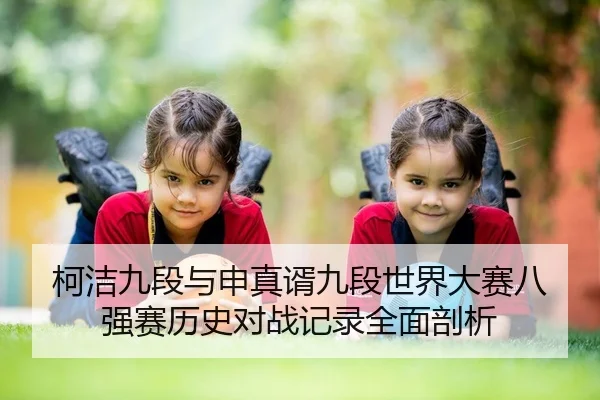 柯洁九段与申真谞九段世界大赛八强赛历史对战记录全面剖析